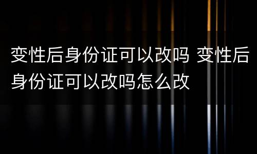 变性后身份证可以改吗 变性后身份证可以改吗怎么改