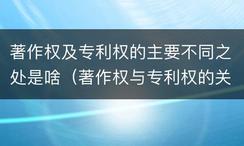 著作权及专利权的主要不同之处是啥（著作权与专利权的关系）