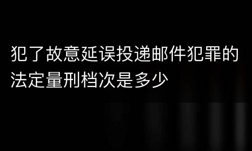 犯了故意延误投递邮件犯罪的法定量刑档次是多少