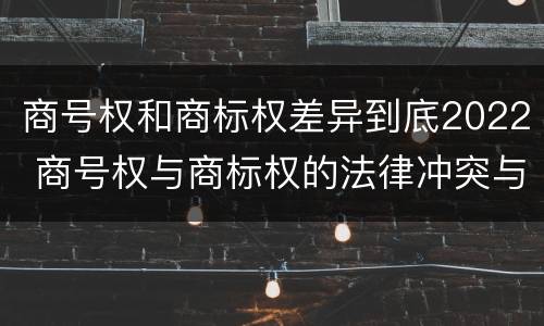 商号权和商标权差异到底2022 商号权与商标权的法律冲突与解决