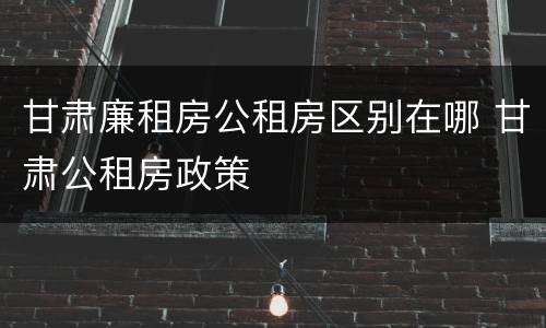 甘肃廉租房公租房区别在哪 甘肃公租房政策