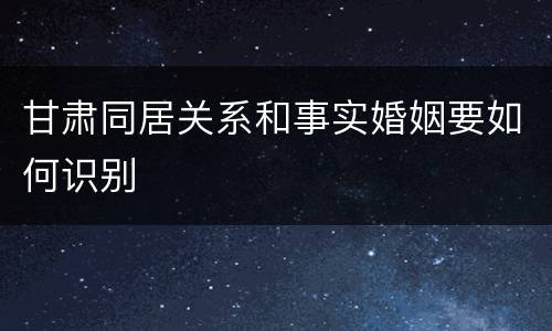 甘肃同居关系和事实婚姻要如何识别