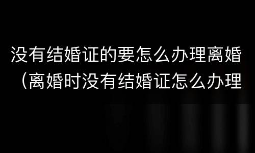 没有结婚证的要怎么办理离婚（离婚时没有结婚证怎么办理）