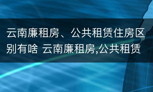 云南廉租房、公共租赁住房区别有啥 云南廉租房,公共租赁住房区别有啥不一样