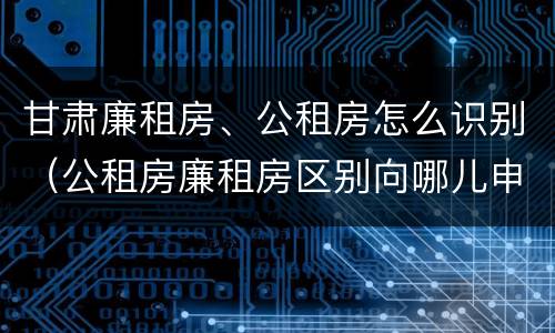 甘肃廉租房、公租房怎么识别（公租房廉租房区别向哪儿申请）