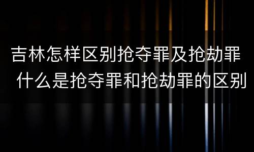 吉林怎样区别抢夺罪及抢劫罪 什么是抢夺罪和抢劫罪的区别