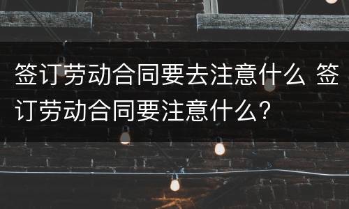 签订劳动合同要去注意什么 签订劳动合同要注意什么?