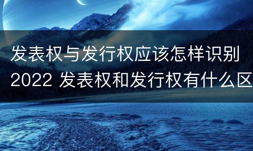 发表权与发行权应该怎样识别2022 发表权和发行权有什么区别