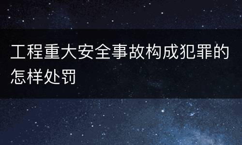 工程重大安全事故构成犯罪的怎样处罚