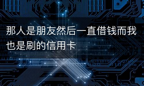 那人是朋友然后一直借钱而我也是刷的信用卡