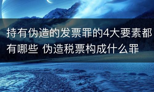 持有伪造的发票罪的4大要素都有哪些 伪造税票构成什么罪