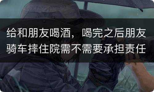 给和朋友喝酒，喝完之后朋友骑车摔住院需不需要承担责任