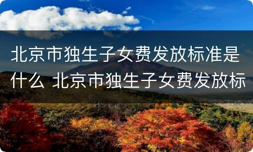 北京市独生子女费发放标准是什么 北京市独生子女费发放标准是什么时间