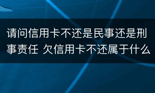 请问信用卡不还是民事还是刑事责任 欠信用卡不还属于什么案件