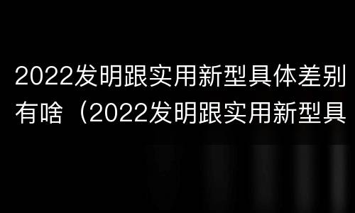 2022发明跟实用新型具体差别有啥（2022发明跟实用新型具体差别有啥关系）