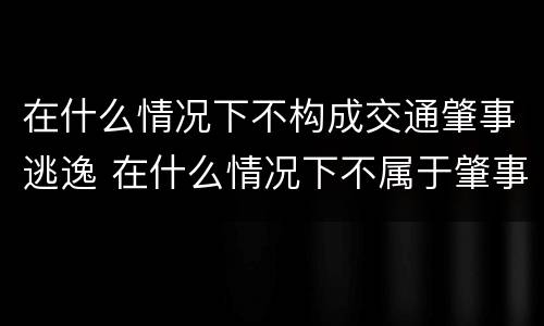 在什么情况下不构成交通肇事逃逸 在什么情况下不属于肇事逃逸