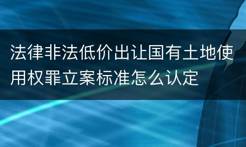 法律非法低价出让国有土地使用权罪立案标准怎么认定