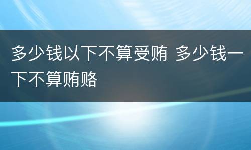 多少钱以下不算受贿 多少钱一下不算贿赂