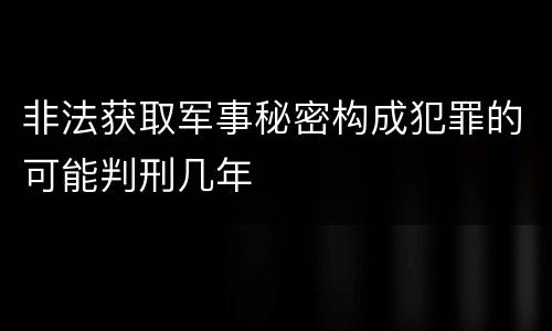 非法获取军事秘密构成犯罪的可能判刑几年