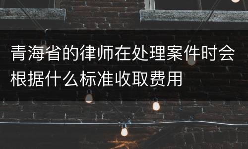 青海省的律师在处理案件时会根据什么标准收取费用