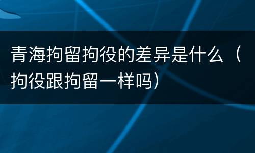 青海拘留拘役的差异是什么（拘役跟拘留一样吗）