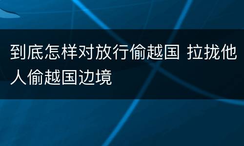 到底怎样对放行偷越国 拉拢他人偷越国边境