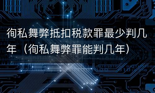 徇私舞弊抵扣税款罪最少判几年（徇私舞弊罪能判几年）