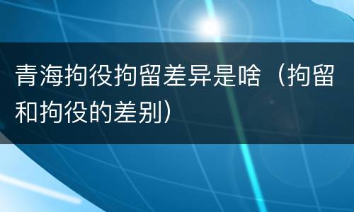 青海拘役拘留差异是啥（拘留和拘役的差别）