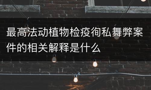 最高法动植物检疫徇私舞弊案件的相关解释是什么