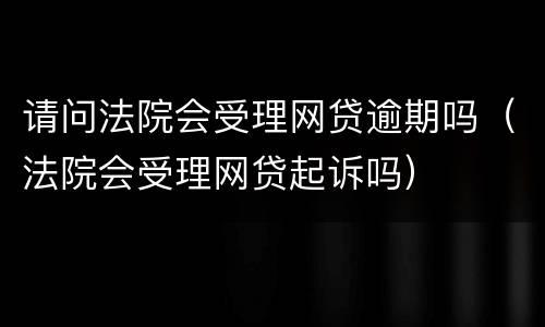 请问法院会受理网贷逾期吗（法院会受理网贷起诉吗）