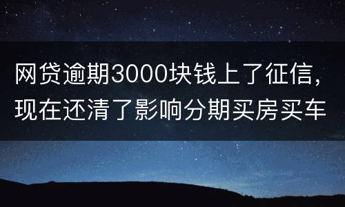 网贷逾期3000块钱上了征信，现在还清了影响分期买房买车么