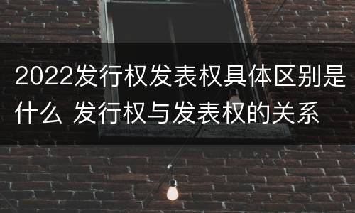 2022发行权发表权具体区别是什么 发行权与发表权的关系