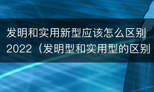 发明和实用新型应该怎么区别2022（发明型和实用型的区别）