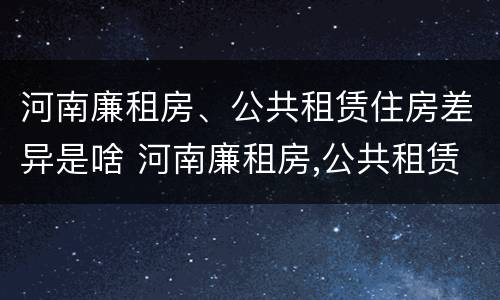 河南廉租房、公共租赁住房差异是啥 河南廉租房,公共租赁住房差异是啥原因