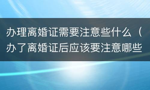 办理离婚证需要注意些什么（办了离婚证后应该要注意哪些方面）