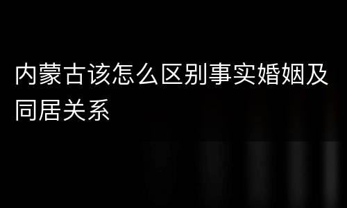 内蒙古该怎么区别事实婚姻及同居关系