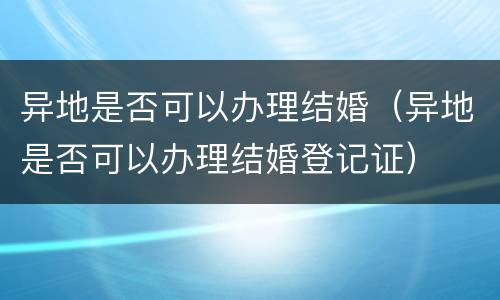 异地是否可以办理结婚（异地是否可以办理结婚登记证）