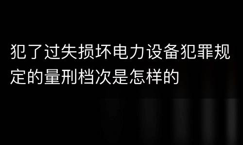 犯了过失损坏电力设备犯罪规定的量刑档次是怎样的