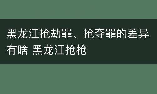 黑龙江抢劫罪、抢夺罪的差异有啥 黑龙江抢枪