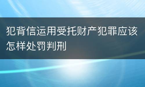 犯背信运用受托财产犯罪应该怎样处罚判刑