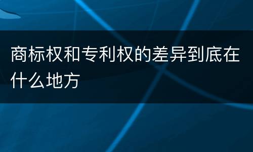 商标权和专利权的差异到底在什么地方