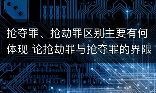 抢夺罪、抢劫罪区别主要有何体现 论抢劫罪与抢夺罪的界限