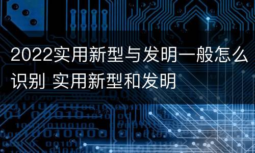 2022实用新型与发明一般怎么识别 实用新型和发明