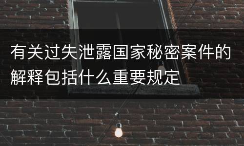 有关过失泄露国家秘密案件的解释包括什么重要规定