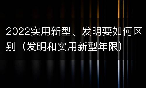 2022实用新型、发明要如何区别（发明和实用新型年限）