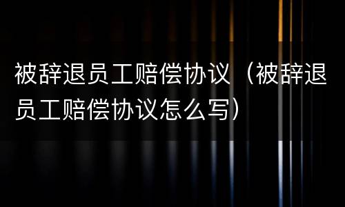 被辞退员工赔偿协议（被辞退员工赔偿协议怎么写）