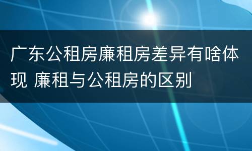 广东公租房廉租房差异有啥体现 廉租与公租房的区别