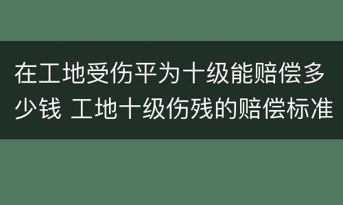 在工地受伤平为十级能赔偿多少钱 工地十级伤残的赔偿标准是多少