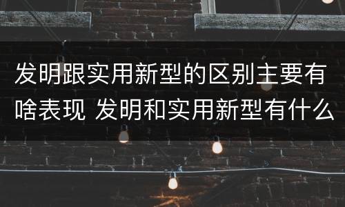 发明跟实用新型的区别主要有啥表现 发明和实用新型有什么区别