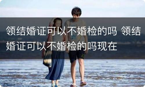 领结婚证可以不婚检的吗 领结婚证可以不婚检的吗现在